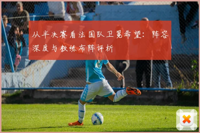 从半决赛看法国队卫冕希望：阵容深度与教练布阵评析